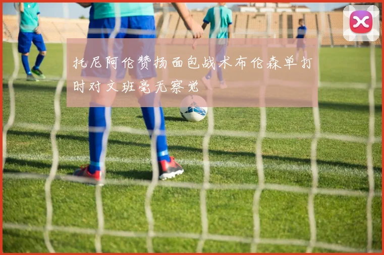 托尼阿伦赞扬面包战术布伦森单打时对文班毫无察觉