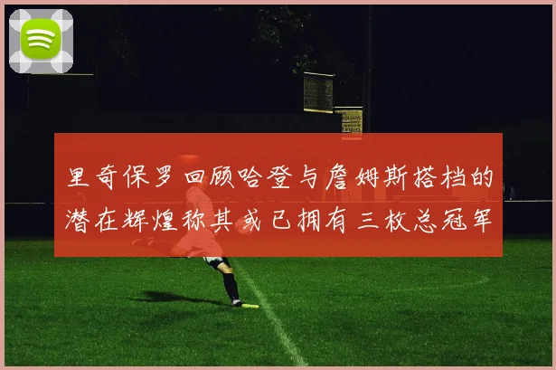 里奇保罗回顾哈登与詹姆斯搭档的潜在辉煌称其或已拥有三枚总冠军戒指