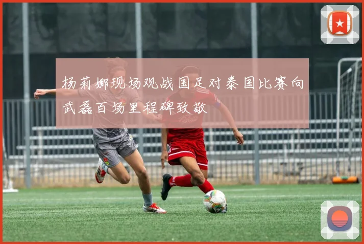 杨莉娜现场观战国足对泰国比赛向武磊百场里程碑致敬
