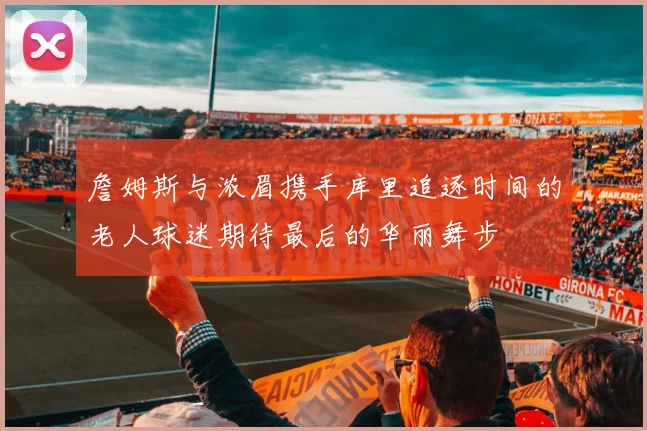 詹姆斯与浓眉携手库里追逐时间的老人球迷期待最后的华丽舞步