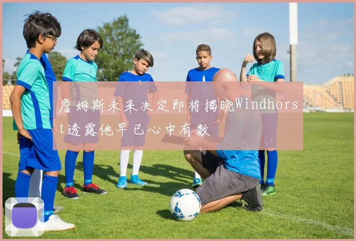 詹姆斯未来决定即将揭晓Windhorst透露他早已心中有数