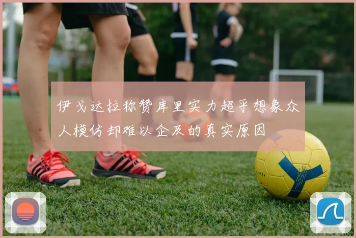 伊戈达拉称赞库里实力超乎想象众人模仿却难以企及的真实原因