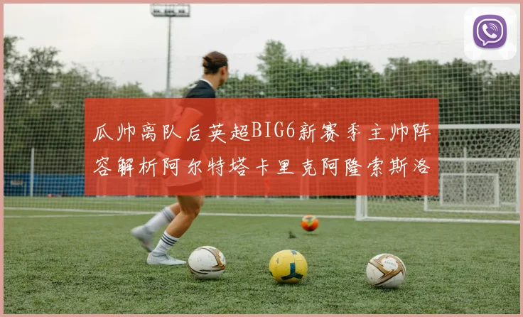 瓜帅离队后英超BIG6新赛季主帅阵容解析阿尔特塔卡里克阿隆索斯洛特的挑战与机遇