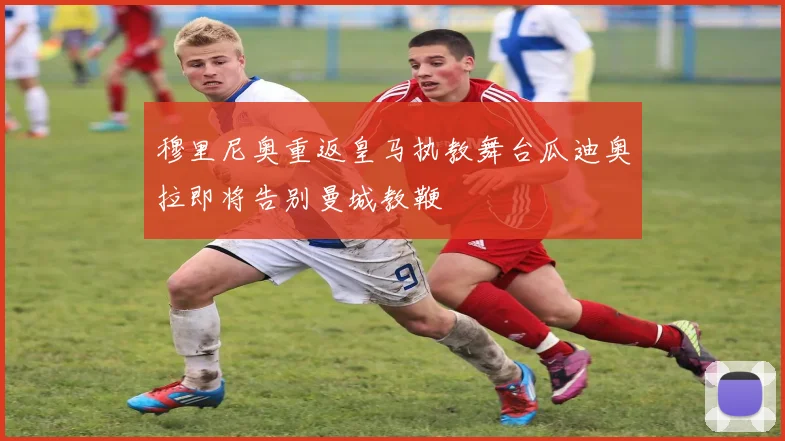 穆里尼奥重返皇马执教舞台瓜迪奥拉即将告别曼城教鞭