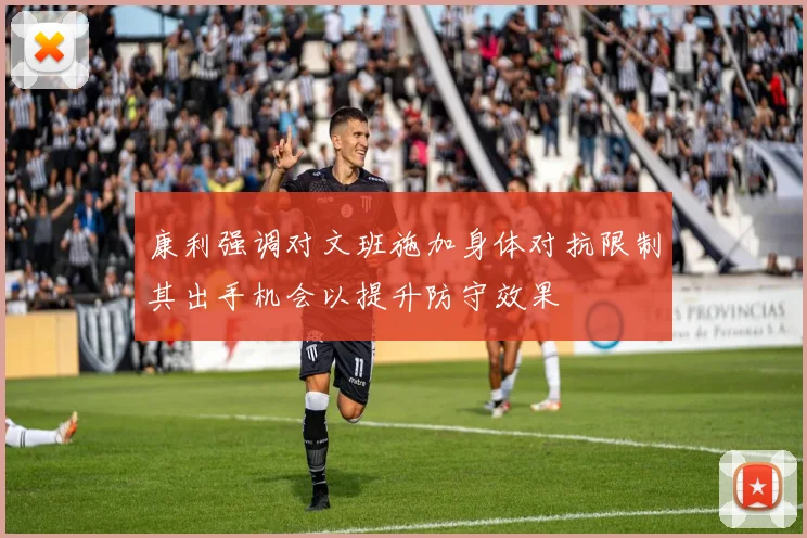 康利强调对文班施加身体对抗限制其出手机会以提升防守效果