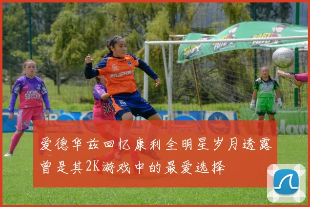 爱德华兹回忆康利全明星岁月透露曾是其2K游戏中的最爱选择