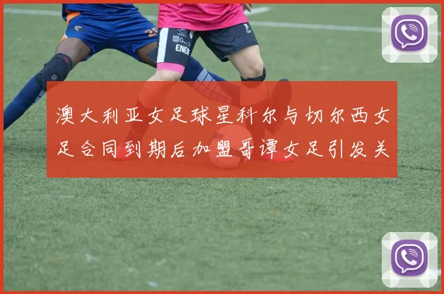 澳大利亚女足球星科尔与切尔西女足合同到期后加盟哥谭女足引发关注