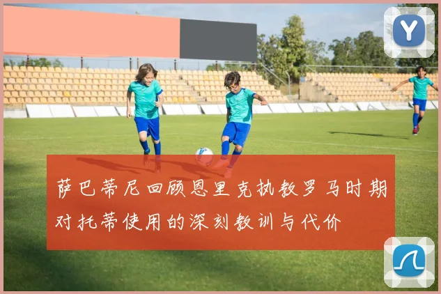 萨巴蒂尼回顾恩里克执教罗马时期对托蒂使用的深刻教训与代价