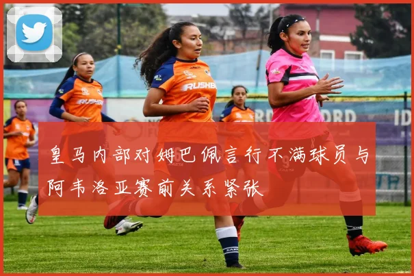 皇马内部对姆巴佩言行不满球员与阿韦洛亚赛前关系紧张