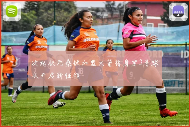 次轮状元桑顿加盟火箭将身穿3号球衣开启新征程