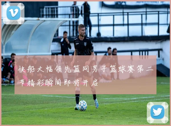 快船大幅领先篮网男子篮球赛第二节精彩瞬间即将开启