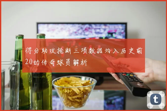 得分助攻抢断三项数据均入历史前20的传奇球员解析