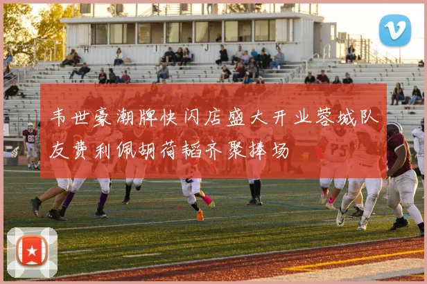 韦世豪潮牌快闪店盛大开业蓉城队友费利佩胡荷韬齐聚捧场