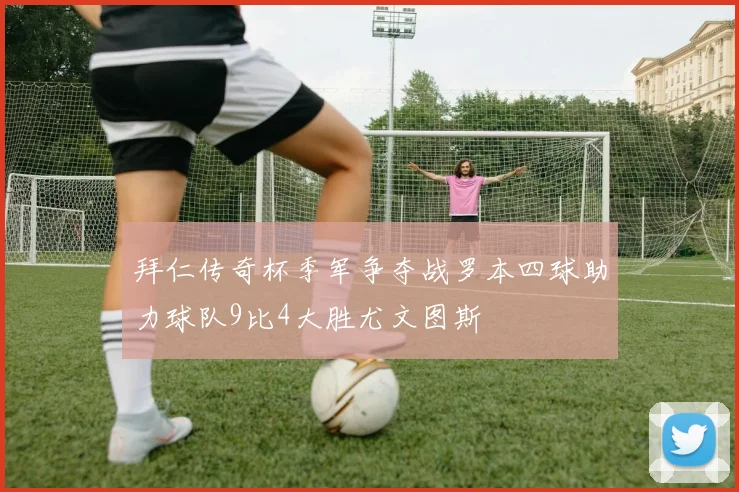 拜仁传奇杯季军争夺战罗本四球助力球队9比4大胜尤文图斯