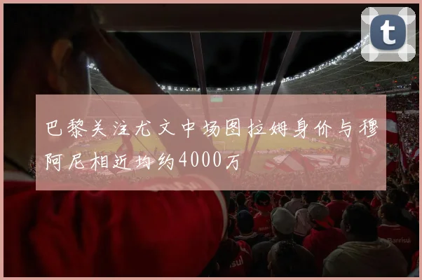 巴黎关注尤文中场图拉姆身价与穆阿尼相近均约4000万