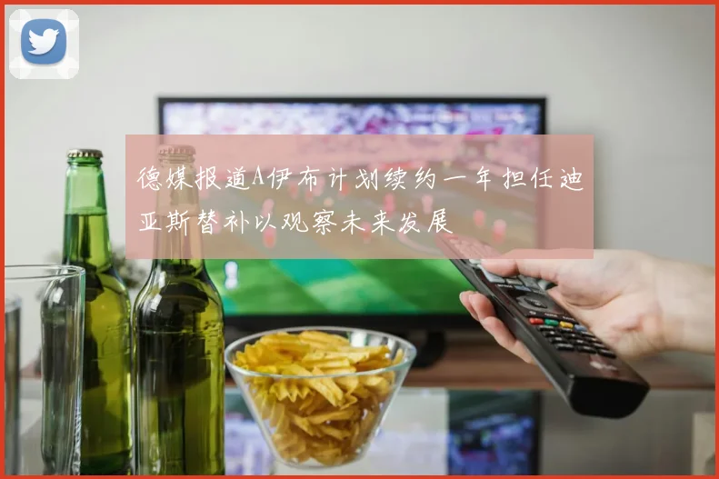 德媒报道A伊布计划续约一年担任迪亚斯替补以观察未来发展