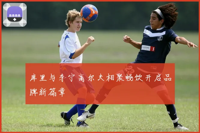 库里与李宁高尔夫相聚畅饮开启品牌新篇章