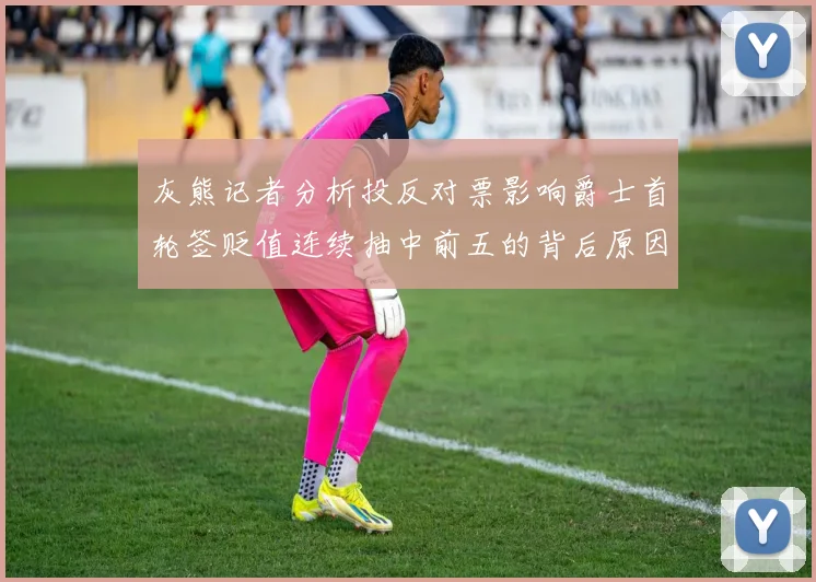 灰熊记者分析投反对票影响爵士首轮签贬值连续抽中前五的背后原因