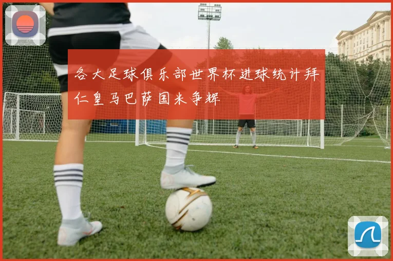 各大足球俱乐部世界杯进球统计拜仁皇马巴萨国米争辉