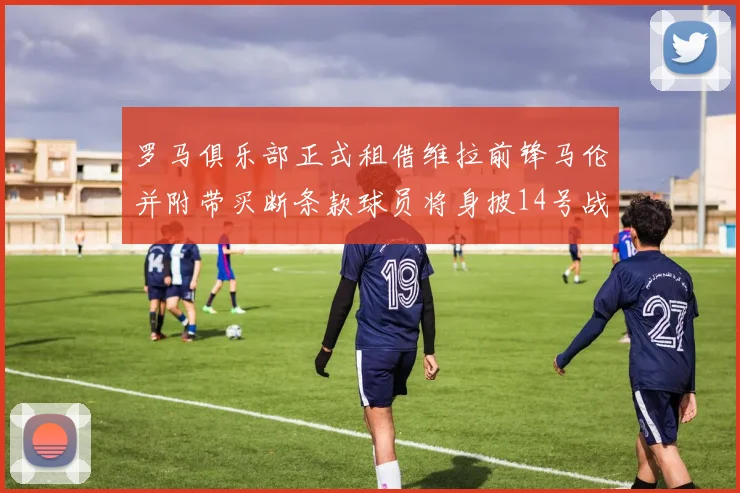 罗马俱乐部正式租借维拉前锋马伦并附带买断条款球员将身披14号战袍